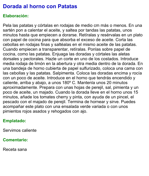 Dorada al horno con Patatas  Elaboración:  Pela las patatas y córtalas en rodajas de medio cm más o menos. En una sartén pon a calentar el aceite, y saltea por tandas las patatas, unos minutos hasta que empiecen a dorarse. Retíralas y resérvalas en un plato con papel de cocina para que absorba el exceso de aceite. Corta las cebollas en rodajas finas y saltéalas en el mismo aceite de las patatas. Cuando empiecen a transparentar, retíralas. Ponlas sobre papel de cocina, como las patatas. Enjuaga las doradas y córtales las aletas dorsales y pectorales. Hazle un corte en uno de los costados. Introduce media rodaja de limón en la abertura y otra media dentro de la dorada. En una bandeja de horno cubierta de papel sulfurizado, coloca una cama con las cebollas y las patatas. Salpimenta. Coloca las doradas encima y rocía con un poco de aceite. Introduce en el horno que tendrás encendido y caliente, arriba y abajo, a unos 180º C. Mantenla unos 20 minutos aproximadamente. Prepara con unas hojas de perejil, sal, pimienta y un poco de aceite, un majado. Cuando la dorada lleve en el horno unos 15 minutos, añade los tomates cherry y pinta, con ayuda de un pincel, el pescado con el majado de perejil. Termina de hornear y sirve. Puedes acompañar este plato con una ensalada verde variada o con unos pimientos rojos asados y rehogados con ajo.  Emplatado:  Servimos caliente  Comentario:   Receta sana