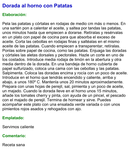 Dorada al horno con Patatas  Elaboración:  Pela las patatas y córtalas en rodajas de medio cm más o menos. En una sartén pon a calentar el aceite, y saltea por tandas las patatas, unos minutos hasta que empiecen a dorarse. Retíralas y resérvalas en un plato con papel de cocina para que absorba el exceso de aceite. Corta las cebollas en rodajas finas y saltéalas en el mismo aceite de las patatas. Cuando empiecen a transparentar, retíralas. Ponlas sobre papel de cocina, como las patatas. Enjuaga las doradas y córtales las aletas dorsales y pectorales. Hazle un corte en uno de los costados. Introduce media rodaja de limón en la abertura y otra media dentro de la dorada. En una bandeja de horno cubierta de papel sulfurizado, coloca una cama con las cebollas y las patatas. Salpimenta. Coloca las doradas encima y rocía con un poco de aceite. Introduce en el horno que tendrás encendido y caliente, arriba y abajo, a unos 180º C. Mantenla unos 20 minutos aproximadamente. Prepara con unas hojas de perejil, sal, pimienta y un poco de aceite, un majado. Cuando la dorada lleve en el horno unos 15 minutos, añade los tomates cherry y pinta, con ayuda de un pincel, el pescado con el majado de perejil. Termina de hornear y sirve. Puedes acompañar este plato con una ensalada verde variada o con unos pimientos rojos asados y rehogados con ajo.  Emplatado:  Servimos caliente  Comentario:   Receta sana