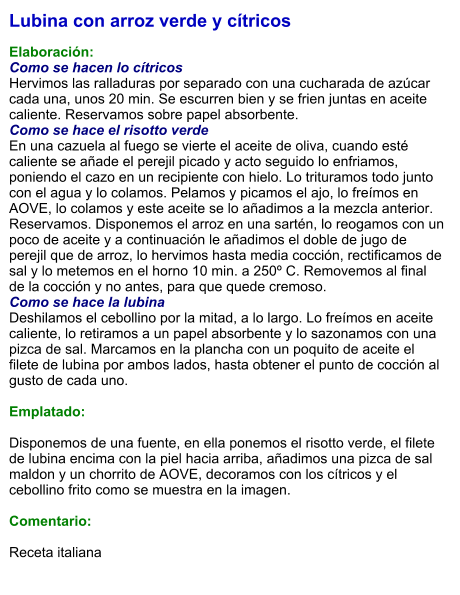 Lubina con arroz verde y cítricos  Elaboración: Como se hacen lo cítricos Hervimos las ralladuras por separado con una cucharada de azúcar cada una, unos 20 min. Se escurren bien y se frien juntas en aceite caliente. Reservamos sobre papel absorbente. Como se hace el risotto verde En una cazuela al fuego se vierte el aceite de oliva, cuando esté caliente se añade el perejil picado y acto seguido lo enfriamos, poniendo el cazo en un recipiente con hielo. Lo trituramos todo junto con el agua y lo colamos. Pelamos y picamos el ajo, lo freímos en AOVE, lo colamos y este aceite se lo añadimos a la mezcla anterior. Reservamos. Disponemos el arroz en una sartén, lo reogamos con un poco de aceite y a continuación le añadimos el doble de jugo de perejil que de arroz, lo hervimos hasta media cocción, rectificamos de sal y lo metemos en el horno 10 min. a 250º C. Removemos al final de la cocción y no antes, para que quede cremoso. Como se hace la lubina Deshilamos el cebollino por la mitad, a lo largo. Lo freímos en aceite caliente, lo retiramos a un papel absorbente y lo sazonamos con una pizca de sal. Marcamos en la plancha con un poquito de aceite el filete de lubina por ambos lados, hasta obtener el punto de cocción al gusto de cada uno.  Emplatado:  Disponemos de una fuente, en ella ponemos el risotto verde, el filete de lubina encima con la piel hacia arriba, añadimos una pizca de sal maldon y un chorrito de AOVE, decoramos con los cítricos y el cebollino frito como se muestra en la imagen.  Comentario:   Receta italiana