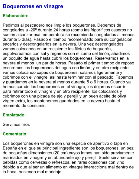 Boquerones en vinagre  Elaboración:  Pedimos al pescadero nos limpie los boquerones. Debemos de congelarlos a -20º durante 24 horas (como las frigoríficos caseros no suelen alcanzar esa temperatura se recomienda congelarlos al menos durante 5 días). Pasado el tiempo recomendado para su congelación sacarlos y descongelarlos en la nevera. Una vez descongelados vamos colocando en un recipiente los filetes de boquerón, espolvoreamos con sal y regamos con el zumo del limón, añadimos un poquito de agua hasta cubrir los boquerones. Reservamos en la nevera al menos  un par de horas. Pasado el primer tiempo de reposo escurrimos los boquerones del agua con limón, y en otro recipiente  vamos colocando capas de boquerones, salamos ligeramente y cubrimos con el vinagre, así hasta terminar con el pescado. Tapamos y guardamos en la nevera al menos durante 5 o 6 horas. Cuando ya hemos curado los boquerones en el vinagre, los dejamos escurrir para retirar todo el vinagre y en otro recipiente  los colocamos y  cubrimos con una picada de ajo y perejil y un buen aceite de oliva virgen extra, los mantenemos guardados en la nevera hasta el momento de consumir.  Emplatado:  Servimos fríos  Comentario:   Los boquerones en vinagre son una especie de aperitivo o tapa en España en el que su principal ingrediente son los boquerones, un pez de pequeñas dimensiones (20 cm) cuyos lomos han sido previamente marinados en vinagre y en abundante ajo y perejil. Suele servirse con bebidas como cervezas o refrescos, en raras ocasiones con vino debido a que al ser un alimento en vinagre interacciona mal dentro de la boca, haciendo mal maridaje.