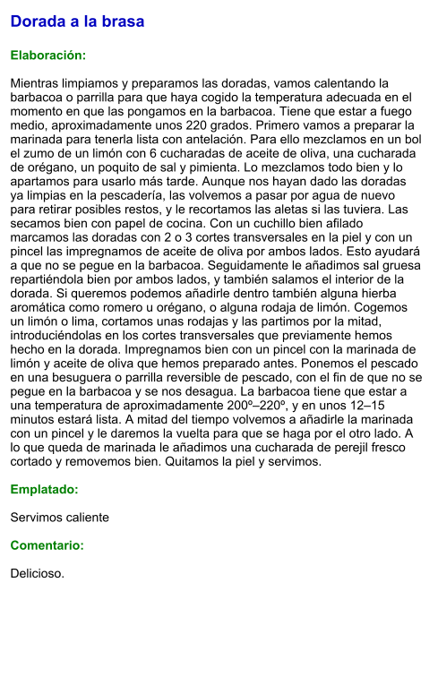 Dorada a la brasa  Elaboración:  Mientras limpiamos y preparamos las doradas, vamos calentando la barbacoa o parrilla para que haya cogido la temperatura adecuada en el momento en que las pongamos en la barbacoa. Tiene que estar a fuego medio, aproximadamente unos 220 grados. Primero vamos a preparar la marinada para tenerla lista con antelación. Para ello mezclamos en un bol el zumo de un limón con 6 cucharadas de aceite de oliva, una cucharada de orégano, un poquito de sal y pimienta. Lo mezclamos todo bien y lo apartamos para usarlo más tarde. Aunque nos hayan dado las doradas ya limpias en la pescadería, las volvemos a pasar por agua de nuevo para retirar posibles restos, y le recortamos las aletas si las tuviera. Las secamos bien con papel de cocina. Con un cuchillo bien afilado marcamos las doradas con 2 o 3 cortes transversales en la piel y con un pincel las impregnamos de aceite de oliva por ambos lados. Esto ayudará a que no se pegue en la barbacoa. Seguidamente le añadimos sal gruesa repartiéndola bien por ambos lados, y también salamos el interior de la dorada. Si queremos podemos añadirle dentro también alguna hierba aromática como romero u orégano, o alguna rodaja de limón. Cogemos un limón o lima, cortamos unas rodajas y las partimos por la mitad, introduciéndolas en los cortes transversales que previamente hemos hecho en la dorada. Impregnamos bien con un pincel con la marinada de limón y aceite de oliva que hemos preparado antes. Ponemos el pescado en una besuguera o parrilla reversible de pescado, con el fin de que no se pegue en la barbacoa y se nos desagua. La barbacoa tiene que estar a una temperatura de aproximadamente 200º–220º, y en unos 12–15 minutos estará lista. A mitad del tiempo volvemos a añadirle la marinada con un pincel y le daremos la vuelta para que se haga por el otro lado. A lo que queda de marinada le añadimos una cucharada de perejil fresco cortado y removemos bien. Quitamos la piel y servimos.  Emplatado:  Servimos caliente  Comentario:  Delicioso.