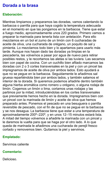 Dorada a la brasa  Elaboración:  Mientras limpiamos y preparamos las doradas, vamos calentando la barbacoa o parrilla para que haya cogido la temperatura adecuada en el momento en que las pongamos en la barbacoa. Tiene que estar a fuego medio, aproximadamente unos 220 grados. Primero vamos a preparar la marinada para tenerla lista con antelación. Para ello mezclamos en un bol el zumo de un limón con 6 cucharadas de aceite de oliva, una cucharada de orégano, un poquito de sal y pimienta. Lo mezclamos todo bien y lo apartamos para usarlo más tarde. Aunque nos hayan dado las doradas ya limpias en la pescadería, las volvemos a pasar por agua de nuevo para retirar posibles restos, y le recortamos las aletas si las tuviera. Las secamos bien con papel de cocina. Con un cuchillo bien afilado marcamos las doradas con 2 o 3 cortes transversales en la piel y con un pincel las impregnamos de aceite de oliva por ambos lados. Esto ayudará a que no se pegue en la barbacoa. Seguidamente le añadimos sal gruesa repartiéndola bien por ambos lados, y también salamos el interior de la dorada. Si queremos podemos añadirle dentro también alguna hierba aromática como romero u orégano, o alguna rodaja de limón. Cogemos un limón o lima, cortamos unas rodajas y las partimos por la mitad, introduciéndolas en los cortes transversales que previamente hemos hecho en la dorada. Impregnamos bien con un pincel con la marinada de limón y aceite de oliva que hemos preparado antes. Ponemos el pescado en una besuguera o parrilla reversible de pescado, con el fin de que no se pegue en la barbacoa y se nos desagua. La barbacoa tiene que estar a una temperatura de aproximadamente 200º–220º, y en unos 12–15 minutos estará lista. A mitad del tiempo volvemos a añadirle la marinada con un pincel y le daremos la vuelta para que se haga por el otro lado. A lo que queda de marinada le añadimos una cucharada de perejil fresco cortado y removemos bien. Quitamos la piel y servimos.  Emplatado:  Servimos caliente  Comentario:  Delicioso.