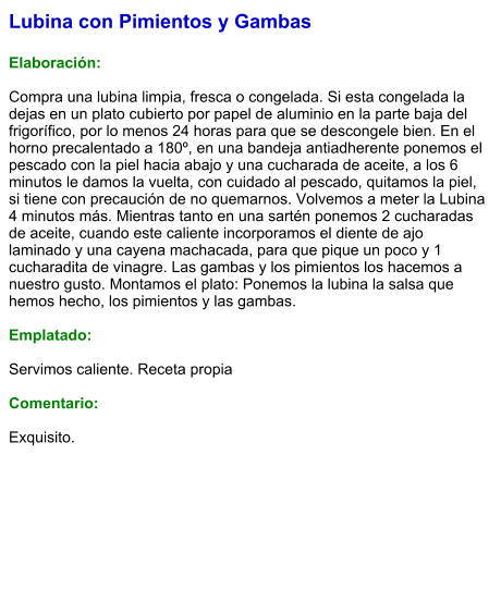 Lubina con Pimientos y Gambas  Elaboración:  Compra una lubina limpia, fresca o congelada. Si esta congelada la dejas en un plato cubierto por papel de aluminio en la parte baja del frigorífico, por lo menos 24 horas para que se descongele bien. En el horno precalentado a 180º, en una bandeja antiadherente ponemos el pescado con la piel hacia abajo y una cucharada de aceite, a los 6 minutos le damos la vuelta, con cuidado al pescado, quitamos la piel, si tiene con precaución de no quemarnos. Volvemos a meter la Lubina 4 minutos más. Mientras tanto en una sartén ponemos 2 cucharadas de aceite, cuando este caliente incorporamos el diente de ajo laminado y una cayena machacada, para que pique un poco y 1 cucharadita de vinagre. Las gambas y los pimientos los hacemos a nuestro gusto. Montamos el plato: Ponemos la lubina la salsa que hemos hecho, los pimientos y las gambas.  Emplatado:  Servimos caliente. Receta propia  Comentario:  Exquisito.