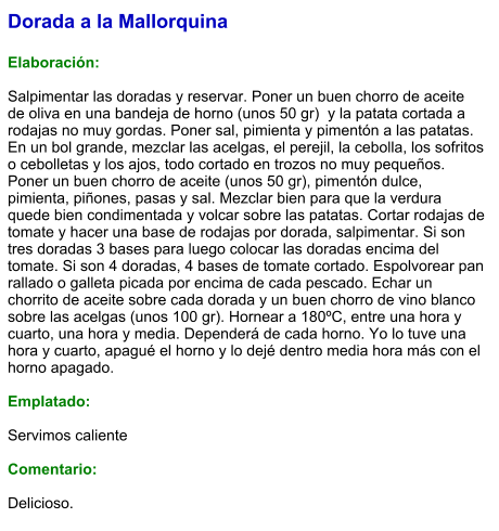 Dorada a la Mallorquina  Elaboración:  Salpimentar las doradas y reservar. Poner un buen chorro de aceite de oliva en una bandeja de horno (unos 50 gr)  y la patata cortada a rodajas no muy gordas. Poner sal, pimienta y pimentón a las patatas. En un bol grande, mezclar las acelgas, el perejil, la cebolla, los sofritos o cebolletas y los ajos, todo cortado en trozos no muy pequeños. Poner un buen chorro de aceite (unos 50 gr), pimentón dulce, pimienta, piñones, pasas y sal. Mezclar bien para que la verdura quede bien condimentada y volcar sobre las patatas. Cortar rodajas de tomate y hacer una base de rodajas por dorada, salpimentar. Si son tres doradas 3 bases para luego colocar las doradas encima del tomate. Si son 4 doradas, 4 bases de tomate cortado. Espolvorear pan rallado o galleta picada por encima de cada pescado. Echar un chorrito de aceite sobre cada dorada y un buen chorro de vino blanco sobre las acelgas (unos 100 gr). Hornear a 180ºC, entre una hora y cuarto, una hora y media. Dependerá de cada horno. Yo lo tuve una hora y cuarto, apagué el horno y lo dejé dentro media hora más con el horno apagado.  Emplatado:  Servimos caliente  Comentario:  Delicioso.