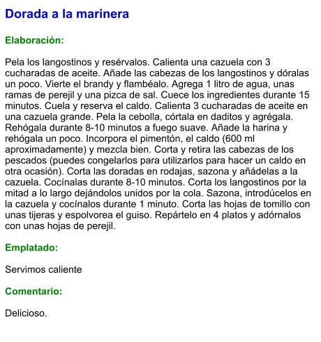 Dorada a la marinera  Elaboración:  Pela los langostinos y resérvalos. Calienta una cazuela con 3 cucharadas de aceite. Añade las cabezas de los langostinos y dóralas un poco. Vierte el brandy y flambéalo. Agrega 1 litro de agua, unas ramas de perejil y una pizca de sal. Cuece los ingredientes durante 15 minutos. Cuela y reserva el caldo. Calienta 3 cucharadas de aceite en una cazuela grande. Pela la cebolla, córtala en daditos y agrégala. Rehógala durante 8-10 minutos a fuego suave. Añade la harina y rehógala un poco. Incorpora el pimentón, el caldo (600 ml aproximadamente) y mezcla bien. Corta y retira las cabezas de los pescados (puedes congelarlos para utilizarlos para hacer un caldo en otra ocasión). Corta las doradas en rodajas, sazona y añádelas a la cazuela. Cocínalas durante 8-10 minutos. Corta los langostinos por la mitad a lo largo dejándolos unidos por la cola. Sazona, introdúcelos en la cazuela y cocínalos durante 1 minuto. Corta las hojas de tomillo con unas tijeras y espolvorea el guiso. Repártelo en 4 platos y adórnalos con unas hojas de perejil.  Emplatado:  Servimos caliente  Comentario:  Delicioso.