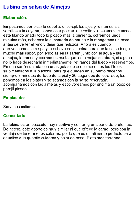 Lubina en salsa de Almejas  Elaboración:  Empezamos por picar la cebolla, el perejil, los ajos y retiramos las semillas a la cayena, ponemos a pochar la cebolla y la salamos, cuando esté blando añadir todo lo picado más la pimienta, sofreímos unos minutos más, echamos la cucharada de harina y la rehogamos un poco antes de verter el vino y dejar que reduzca. Ahora es cuando aprovechamos la raspa y la cabeza de la lubina para que la salsa tenga mucho más sabor, poniéndolas en la sartén junto con el agua y las almejas, tapamos y cocinamos hasta que las almejas se abran, si alguna no lo hace desecharla inmediatamente, retiramos del fuego y reservamos. En una sartén untada con unas gotas de aceite hacemos los filetes salpimentados a la plancha, para que queden en su punto hacerlos siempre 3 minutos del lado de la piel y 30 segundos del otro lado, los ponemos en los platos y salseamos con la salsa reservada, acompañamos con las almejas y espolvoreamos por encima un poco de perejil picado.   Emplatado:  Servimos caliente  Comentario:  La lubina es un pescado muy nutritivo y con un gran aporte de proteínas. De hecho, este aporte es muy similar al que ofrece la carne, pero con la ventaja de tener menos calorías, por lo que es un alimento perfecto para aquellos que queráis cuidaros y bajar de peso. Plato mediterráneo