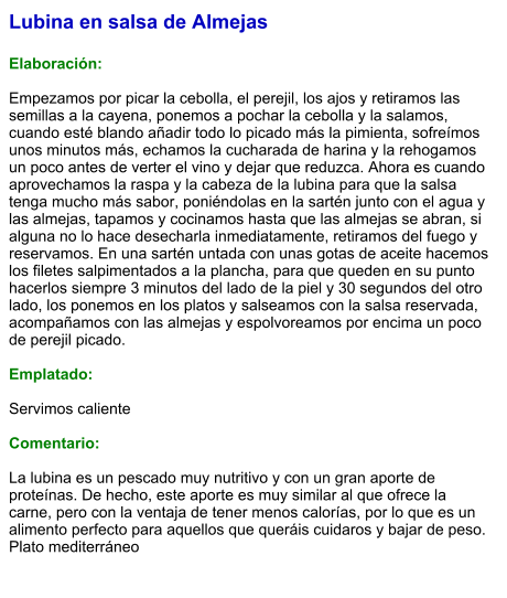 Lubina en salsa de Almejas  Elaboración:  Empezamos por picar la cebolla, el perejil, los ajos y retiramos las semillas a la cayena, ponemos a pochar la cebolla y la salamos, cuando esté blando añadir todo lo picado más la pimienta, sofreímos unos minutos más, echamos la cucharada de harina y la rehogamos un poco antes de verter el vino y dejar que reduzca. Ahora es cuando aprovechamos la raspa y la cabeza de la lubina para que la salsa tenga mucho más sabor, poniéndolas en la sartén junto con el agua y las almejas, tapamos y cocinamos hasta que las almejas se abran, si alguna no lo hace desecharla inmediatamente, retiramos del fuego y reservamos. En una sartén untada con unas gotas de aceite hacemos los filetes salpimentados a la plancha, para que queden en su punto hacerlos siempre 3 minutos del lado de la piel y 30 segundos del otro lado, los ponemos en los platos y salseamos con la salsa reservada, acompañamos con las almejas y espolvoreamos por encima un poco de perejil picado.   Emplatado:  Servimos caliente  Comentario:  La lubina es un pescado muy nutritivo y con un gran aporte de proteínas. De hecho, este aporte es muy similar al que ofrece la carne, pero con la ventaja de tener menos calorías, por lo que es un alimento perfecto para aquellos que queráis cuidaros y bajar de peso. Plato mediterráneo