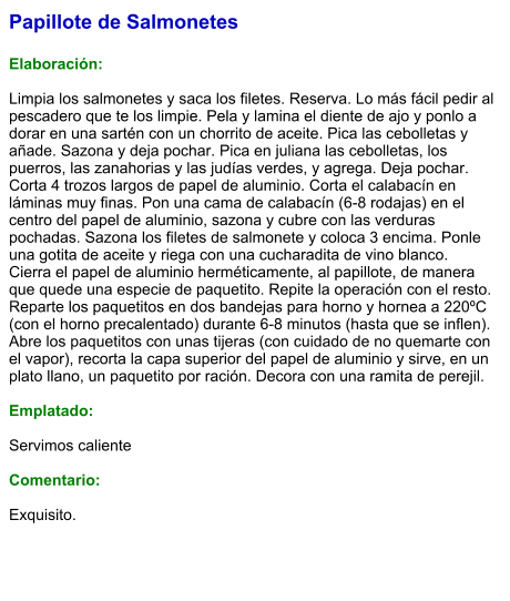 Papillote de Salmonetes  Elaboración:  Limpia los salmonetes y saca los filetes. Reserva. Lo más fácil pedir al pescadero que te los limpie. Pela y lamina el diente de ajo y ponlo a dorar en una sartén con un chorrito de aceite. Pica las cebolletas y añade. Sazona y deja pochar. Pica en juliana las cebolletas, los puerros, las zanahorias y las judías verdes, y agrega. Deja pochar. Corta 4 trozos largos de papel de aluminio. Corta el calabacín en láminas muy finas. Pon una cama de calabacín (6-8 rodajas) en el centro del papel de aluminio, sazona y cubre con las verduras pochadas. Sazona los filetes de salmonete y coloca 3 encima. Ponle una gotita de aceite y riega con una cucharadita de vino blanco. Cierra el papel de aluminio herméticamente, al papillote, de manera que quede una especie de paquetito. Repite la operación con el resto. Reparte los paquetitos en dos bandejas para horno y hornea a 220ºC (con el horno precalentado) durante 6-8 minutos (hasta que se inflen). Abre los paquetitos con unas tijeras (con cuidado de no quemarte con el vapor), recorta la capa superior del papel de aluminio y sirve, en un plato llano, un paquetito por ración. Decora con una ramita de perejil.  Emplatado:  Servimos caliente  Comentario:  Exquisito.