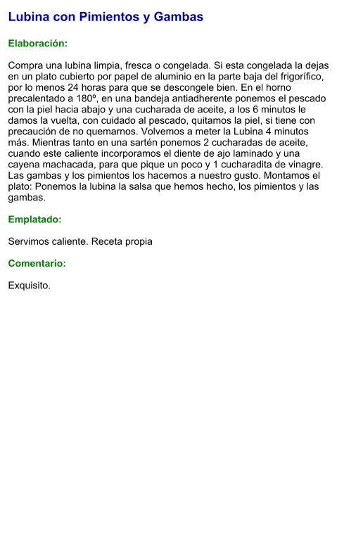 Lubina con Pimientos y Gambas  Elaboración:  Compra una lubina limpia, fresca o congelada. Si esta congelada la dejas en un plato cubierto por papel de aluminio en la parte baja del frigorífico, por lo menos 24 horas para que se descongele bien. En el horno precalentado a 180º, en una bandeja antiadherente ponemos el pescado con la piel hacia abajo y una cucharada de aceite, a los 6 minutos le damos la vuelta, con cuidado al pescado, quitamos la piel, si tiene con precaución de no quemarnos. Volvemos a meter la Lubina 4 minutos más. Mientras tanto en una sartén ponemos 2 cucharadas de aceite, cuando este caliente incorporamos el diente de ajo laminado y una cayena machacada, para que pique un poco y 1 cucharadita de vinagre. Las gambas y los pimientos los hacemos a nuestro gusto. Montamos el plato: Ponemos la lubina la salsa que hemos hecho, los pimientos y las gambas.  Emplatado:  Servimos caliente. Receta propia  Comentario:  Exquisito.
