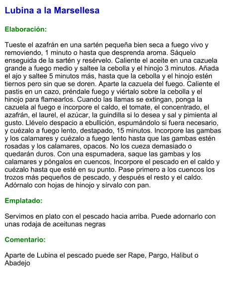 Lubina a la Marsellesa  Elaboración:  Tueste el azafrán en una sartén pequeña bien seca a fuego vivo y removiendo, 1 minuto o hasta que desprenda aroma. Sáquelo enseguida de la sartén y resérvelo. Caliente el aceite en una cazuela grande a fuego medio y saltee la cebolla y el hinojo 3 minutos. Añada el ajo y saltee 5 minutos más, hasta que la cebolla y el hinojo estén tiernos pero sin que se doren. Aparte la cazuela del fuego. Caliente el pastis en un cazo, préndale fuego y viértalo sobre la cebolla y el hinojo para flamearlos. Cuando las llamas se extingan, ponga la cazuela al fuego e incorpore el caldo, el tomate, el concentrado, el azafrán, el laurel, el azúcar, la guindilla si lo desea y sal y pimienta al gusto. Llévelo despacio a ebullición, espumándolo si fuera necesario, y cuézalo a fuego lento, destapado, 15 minutos. Incorpore las gambas y los calamares y cuézalo a fuego lento hasta que las gambas estén rosadas y los calamares, opacos. No los cueza demasiado o quedarán duros. Con una espumadera, saque las gambas y los calamares y póngalos en cuencos, Incorpore el pescado en el caldo y cuézalo hasta que esté en su punto. Pase primero a los cuencos los trozos más pequeños de pescado, y después el resto y el caldo. Adórnalo con hojas de hinojo y sírvalo con pan.  Emplatado:  Servimos en plato con el pescado hacia arriba. Puede adornarlo con unas rodaja de aceitunas negras  Comentario:  Aparte de Lubina el pescado puede ser Rape, Pargo, Halibut o Abadejo