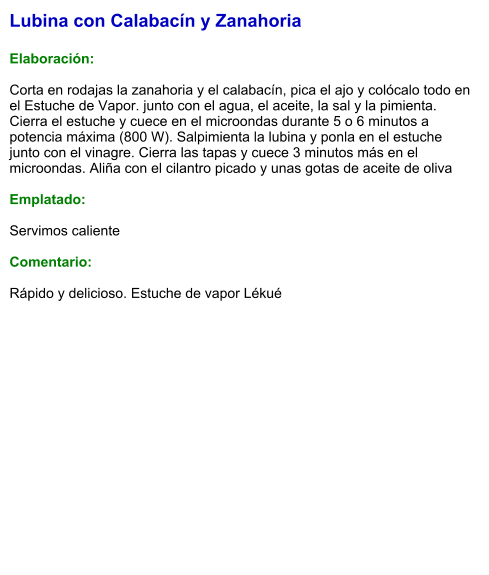 Lubina con Calabacín y Zanahoria   Elaboración:  Corta en rodajas la zanahoria y el calabacín, pica el ajo y colócalo todo en el Estuche de Vapor. junto con el agua, el aceite, la sal y la pimienta. Cierra el estuche y cuece en el microondas durante 5 o 6 minutos a potencia máxima (800 W). Salpimienta la lubina y ponla en el estuche junto con el vinagre. Cierra las tapas y cuece 3 minutos más en el microondas. Aliña con el cilantro picado y unas gotas de aceite de oliva  Emplatado:  Servimos caliente  Comentario:  Rápido y delicioso. Estuche de vapor Lékué