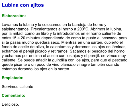 Lubina con ajitos  Elaboración:  Lavamos la lubina y la colocamos en la bandeja de horno y salpimentamos. Precalentamos el horno a 200ºC. Abrimos la lubina, por la mitad, como un libro y lo introducimos en el horno caliente de entre 15 a 20 minutos dependiendo de como te guste el pescado, pero si te pasas mucho quedará seco. Mientras en una sartén, cubierto el fondo de aceite de oliva, lo calentamos y doramos los ajos en láminas, echamos el perejil picado y retiramos. Sacamos el pescado del horno y echamos por encima el aceite con los ajos y el perejil. servimos muy caliente. Se puede añadir la guindilla con los ajos, para que el pescado quede picante o un poco de vino blanco,o vinagre también cuando estamos dorando los ajos en la sarten.  Emplatado:  Servimos caliente  Comentario:  Delicioso.