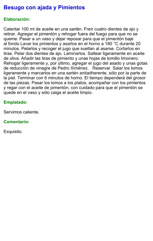 Besugo con ajada y Pimientos  Elaboración:  Calentar 100 ml de aceite en una sartén. Freír cuatro dientes de ajo y retirar. Agregar el pimentón y rehogar fuera del fuego para que no se queme. Pasar a un vaso y dejar reposar para que el pimentón baje al fondo Lavar los pimientos y asarlos en el horno a 180 °C durante 20 minutos. Pelarlos y recoger el jugo que sueltan al asarse. Cortarlos en tiras. Pelar dos dientes de ajo. Laminarlos. Saltear ligeramente en aceite de oliva. Añadir las tiras de pimiento y unas hojas de tomillo limonero. Rehogar ligeramente y, por último, agregar el jugo del asado y unas gotas de reducción de vinagre de Pedro Ximénez.   Reservar. Salar los lomos ligeramente y marcarlos en una sartén antiadherente, sólo por la parte de la piel. Terminar con 6 minutos de horno. El tiempo dependerá del grosor de las piezas. Pasar los lomos a los platos, acompañar con los pimientos y regar con el aceite de pimentón, con cuidado para que el pimentón se quede en el vaso y sólo caiga el aceite limpio.  Emplatado:  Servimos caliente.   Comentario:  Exquisito.