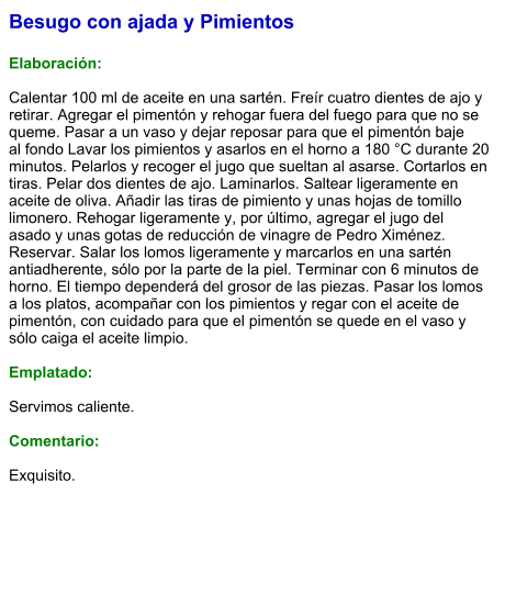 Besugo con ajada y Pimientos  Elaboración:  Calentar 100 ml de aceite en una sartén. Freír cuatro dientes de ajo y retirar. Agregar el pimentón y rehogar fuera del fuego para que no se queme. Pasar a un vaso y dejar reposar para que el pimentón baje al fondo Lavar los pimientos y asarlos en el horno a 180 °C durante 20 minutos. Pelarlos y recoger el jugo que sueltan al asarse. Cortarlos en tiras. Pelar dos dientes de ajo. Laminarlos. Saltear ligeramente en aceite de oliva. Añadir las tiras de pimiento y unas hojas de tomillo limonero. Rehogar ligeramente y, por último, agregar el jugo del asado y unas gotas de reducción de vinagre de Pedro Ximénez.   Reservar. Salar los lomos ligeramente y marcarlos en una sartén antiadherente, sólo por la parte de la piel. Terminar con 6 minutos de horno. El tiempo dependerá del grosor de las piezas. Pasar los lomos a los platos, acompañar con los pimientos y regar con el aceite de pimentón, con cuidado para que el pimentón se quede en el vaso y sólo caiga el aceite limpio.  Emplatado:  Servimos caliente.   Comentario:  Exquisito.
