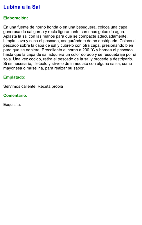 Lubina a la Sal  Elaboración:  En una fuente de horno honda o en una besuguera, coloca una capa generosa de sal gorda y rocía ligeramente con unas gotas de agua. Aplasta la sal con las manos para que se compacte adecuadamente. Limpia, lava y seca el pescado, asegurándote de no destriparlo. Coloca el pescado sobre la capa de sal y cúbrelo con otra capa, presionando bien para que se adhiera. Precalienta el horno a 200 °C y hornea el pescado hasta que la capa de sal adquiera un color dorado y se resquebraje por sí sola. Una vez cocido, retira el pescado de la sal y procede a destriparlo. Si es necesario, filetéalo y sírvelo de inmediato con alguna salsa, como mayonesa o muselina, para realzar su sabor.  Emplatado:  Servimos caliente. Receta propia  Comentario:  Exquisita.