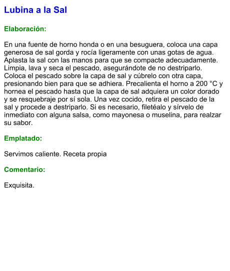 Lubina a la Sal  Elaboración:  En una fuente de horno honda o en una besuguera, coloca una capa generosa de sal gorda y rocía ligeramente con unas gotas de agua. Aplasta la sal con las manos para que se compacte adecuadamente. Limpia, lava y seca el pescado, asegurándote de no destriparlo. Coloca el pescado sobre la capa de sal y cúbrelo con otra capa, presionando bien para que se adhiera. Precalienta el horno a 200 °C y hornea el pescado hasta que la capa de sal adquiera un color dorado y se resquebraje por sí sola. Una vez cocido, retira el pescado de la sal y procede a destriparlo. Si es necesario, filetéalo y sírvelo de inmediato con alguna salsa, como mayonesa o muselina, para realzar su sabor.  Emplatado:  Servimos caliente. Receta propia  Comentario:  Exquisita.