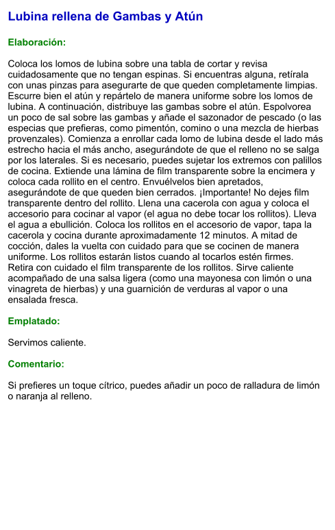 Lubina rellena de Gambas y Atún  Elaboración:  Coloca los lomos de lubina sobre una tabla de cortar y revisa cuidadosamente que no tengan espinas. Si encuentras alguna, retírala con unas pinzas para asegurarte de que queden completamente limpias. Escurre bien el atún y repártelo de manera uniforme sobre los lomos de lubina. A continuación, distribuye las gambas sobre el atún. Espolvorea un poco de sal sobre las gambas y añade el sazonador de pescado (o las especias que prefieras, como pimentón, comino o una mezcla de hierbas provenzales). Comienza a enrollar cada lomo de lubina desde el lado más estrecho hacia el más ancho, asegurándote de que el relleno no se salga por los laterales. Si es necesario, puedes sujetar los extremos con palillos de cocina. Extiende una lámina de film transparente sobre la encimera y coloca cada rollito en el centro. Envuélvelos bien apretados, asegurándote de que queden bien cerrados. ¡Importante! No dejes film transparente dentro del rollito. Llena una cacerola con agua y coloca el accesorio para cocinar al vapor (el agua no debe tocar los rollitos). Lleva el agua a ebullición. Coloca los rollitos en el accesorio de vapor, tapa la cacerola y cocina durante aproximadamente 12 minutos. A mitad de cocción, dales la vuelta con cuidado para que se cocinen de manera uniforme. Los rollitos estarán listos cuando al tocarlos estén firmes.  Retira con cuidado el film transparente de los rollitos. Sirve caliente acompañado de una salsa ligera (como una mayonesa con limón o una vinagreta de hierbas) y una guarnición de verduras al vapor o una ensalada fresca.  Emplatado:  Servimos caliente.   Comentario:  Si prefieres un toque cítrico, puedes añadir un poco de ralladura de limón o naranja al relleno.