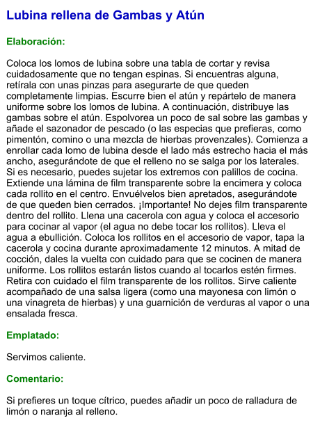 Lubina rellena de Gambas y Atún  Elaboración:  Coloca los lomos de lubina sobre una tabla de cortar y revisa cuidadosamente que no tengan espinas. Si encuentras alguna, retírala con unas pinzas para asegurarte de que queden completamente limpias. Escurre bien el atún y repártelo de manera uniforme sobre los lomos de lubina. A continuación, distribuye las gambas sobre el atún. Espolvorea un poco de sal sobre las gambas y añade el sazonador de pescado (o las especias que prefieras, como pimentón, comino o una mezcla de hierbas provenzales). Comienza a enrollar cada lomo de lubina desde el lado más estrecho hacia el más ancho, asegurándote de que el relleno no se salga por los laterales. Si es necesario, puedes sujetar los extremos con palillos de cocina. Extiende una lámina de film transparente sobre la encimera y coloca cada rollito en el centro. Envuélvelos bien apretados, asegurándote de que queden bien cerrados. ¡Importante! No dejes film transparente dentro del rollito. Llena una cacerola con agua y coloca el accesorio para cocinar al vapor (el agua no debe tocar los rollitos). Lleva el agua a ebullición. Coloca los rollitos en el accesorio de vapor, tapa la cacerola y cocina durante aproximadamente 12 minutos. A mitad de cocción, dales la vuelta con cuidado para que se cocinen de manera uniforme. Los rollitos estarán listos cuando al tocarlos estén firmes.  Retira con cuidado el film transparente de los rollitos. Sirve caliente acompañado de una salsa ligera (como una mayonesa con limón o una vinagreta de hierbas) y una guarnición de verduras al vapor o una ensalada fresca.  Emplatado:  Servimos caliente.   Comentario:  Si prefieres un toque cítrico, puedes añadir un poco de ralladura de limón o naranja al relleno.