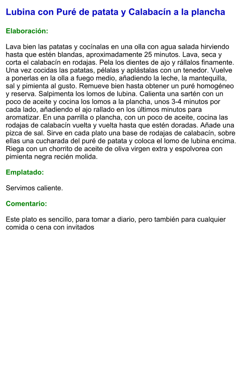 Lubina con Puré de patata y Calabacín a la plancha  Elaboración:  Lava bien las patatas y cocínalas en una olla con agua salada hirviendo hasta que estén blandas, aproximadamente 25 minutos. Lava, seca y corta el calabacín en rodajas. Pela los dientes de ajo y rállalos finamente. Una vez cocidas las patatas, pélalas y aplástalas con un tenedor. Vuelve a ponerlas en la olla a fuego medio, añadiendo la leche, la mantequilla, sal y pimienta al gusto. Remueve bien hasta obtener un puré homogéneo y reserva. Salpimenta los lomos de lubina. Calienta una sartén con un poco de aceite y cocina los lomos a la plancha, unos 3-4 minutos por cada lado, añadiendo el ajo rallado en los últimos minutos para aromatizar. En una parrilla o plancha, con un poco de aceite, cocina las rodajas de calabacín vuelta y vuelta hasta que estén doradas. Añade una pizca de sal. Sirve en cada plato una base de rodajas de calabacín, sobre ellas una cucharada del puré de patata y coloca el lomo de lubina encima. Riega con un chorrito de aceite de oliva virgen extra y espolvorea con pimienta negra recién molida.  Emplatado:  Servimos caliente.   Comentario:  Este plato es sencillo, para tomar a diario, pero también para cualquier comida o cena con invitados