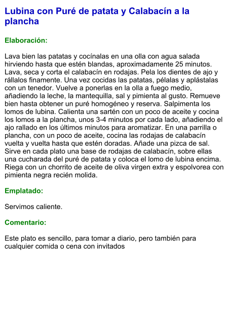 Lubina con Puré de patata y Calabacín a la plancha  Elaboración:  Lava bien las patatas y cocínalas en una olla con agua salada hirviendo hasta que estén blandas, aproximadamente 25 minutos. Lava, seca y corta el calabacín en rodajas. Pela los dientes de ajo y rállalos finamente. Una vez cocidas las patatas, pélalas y aplástalas con un tenedor. Vuelve a ponerlas en la olla a fuego medio, añadiendo la leche, la mantequilla, sal y pimienta al gusto. Remueve bien hasta obtener un puré homogéneo y reserva. Salpimenta los lomos de lubina. Calienta una sartén con un poco de aceite y cocina los lomos a la plancha, unos 3-4 minutos por cada lado, añadiendo el ajo rallado en los últimos minutos para aromatizar. En una parrilla o plancha, con un poco de aceite, cocina las rodajas de calabacín vuelta y vuelta hasta que estén doradas. Añade una pizca de sal. Sirve en cada plato una base de rodajas de calabacín, sobre ellas una cucharada del puré de patata y coloca el lomo de lubina encima. Riega con un chorrito de aceite de oliva virgen extra y espolvorea con pimienta negra recién molida.  Emplatado:  Servimos caliente.   Comentario:  Este plato es sencillo, para tomar a diario, pero también para cualquier comida o cena con invitados