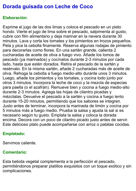 Dorada guisada con Leche de Coco  Elaboración:  Exprime el jugo de las dos limas y coloca el pescado en un plato hondo. Vierte el jugo de lima sobre el pescado, salpimenta al gusto, cubre con film alimentario y deja marinar en la nevera durante 30 minutos. Lava y corta los tomates y los pimientos en trozos pequeños. Pela y pica la cebolla finamente. Reserva algunas rodajas de pimiento para decorarlas como flores. En una sartén grande, calienta 2 cucharadas de aceite de oliva a fuego vivo. Añade los lomos de pescado (ya marinados) y cocínalos durante 2-3 minutos por cada lado, hasta que estén dorados. Retira el pescado de la sartén y resérvalo. En la misma sartén, añade 2 cucharadas más de aceite de oliva. Rehoga la cebolla a fuego medio-alto durante unos 3 minutos. Luego, añade los pimientos y los tomates, y cocina todo junto por otros 3 minutos. Incorpora la leche de coco y la mezcla de especias para paella (o el azafrán). Remueve bien y cocina a fuego medio-alto durante 2-3 minutos. Agrega las hojas de cilantro picadas y mézclalas. Devuelve el pescado a la sartén y cocina a fuego lento durante 15-20 minutos, permitiendo que los sabores se integren. Justo antes de terminar, incorpora la marinada de limón y cocina por 5 minutos más a fuego medio. Prueba la salsa y ajusta la sal si es necesario según tu gusto. Emplata la salsa y coloca la dorada encima. Decora con un poco de cilantro picado justo antes de servir. Este delicioso plato puede acompañarse con arroz o patatas cocidas.  Emplatado:  Servimos caliente.   Comentario:  Esta bebida vegetal complementa a la perfección el pescado, permitiéndonos preparar platillos exquisitos con un toque exótico y sin complicaciones.