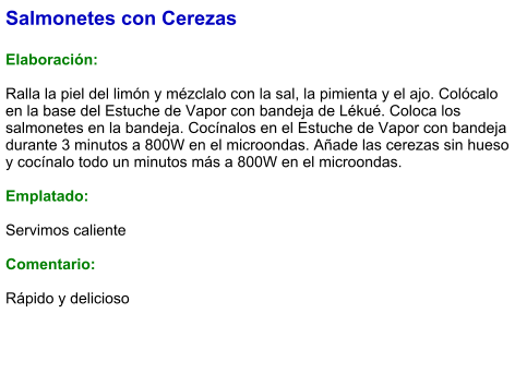 Salmonetes con Cerezas  Elaboración:  Ralla la piel del limón y mézclalo con la sal, la pimienta y el ajo. Colócalo en la base del Estuche de Vapor con bandeja de Lékué. Coloca los salmonetes en la bandeja. Cocínalos en el Estuche de Vapor con bandeja durante 3 minutos a 800W en el microondas. Añade las cerezas sin hueso y cocínalo todo un minutos más a 800W en el microondas.  Emplatado:  Servimos caliente  Comentario:  Rápido y delicioso