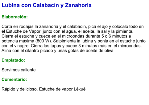 Lubina con Calabacín y Zanahoria   Elaboración:  Corta en rodajas la zanahoria y el calabacín, pica el ajo y colócalo todo en el Estuche de Vapor. junto con el agua, el aceite, la sal y la pimienta. Cierra el estuche y cuece en el microondas durante 5 o 6 minutos a potencia máxima (800 W). Salpimienta la lubina y ponla en el estuche junto con el vinagre. Cierra las tapas y cuece 3 minutos más en el microondas. Aliña con el cilantro picado y unas gotas de aceite de oliva  Emplatado:  Servimos caliente  Comentario:  Rápido y delicioso. Estuche de vapor Lékué