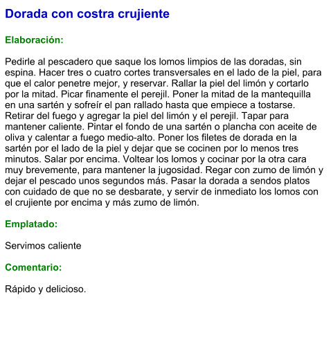 Dorada con costra crujiente  Elaboración:  Pedirle al pescadero que saque los lomos limpios de las doradas, sin espina. Hacer tres o cuatro cortes transversales en el lado de la piel, para que el calor penetre mejor, y reservar. Rallar la piel del limón y cortarlo por la mitad. Picar finamente el perejil. Poner la mitad de la mantequilla en una sartén y sofreír el pan rallado hasta que empiece a tostarse. Retirar del fuego y agregar la piel del limón y el perejil. Tapar para mantener caliente. Pintar el fondo de una sartén o plancha con aceite de oliva y calentar a fuego medio-alto. Poner los filetes de dorada en la sartén por el lado de la piel y dejar que se cocinen por lo menos tres minutos. Salar por encima. Voltear los lomos y cocinar por la otra cara muy brevemente, para mantener la jugosidad. Regar con zumo de limón y dejar el pescado unos segundos más. Pasar la dorada a sendos platos con cuidado de que no se desbarate, y servir de inmediato los lomos con el crujiente por encima y más zumo de limón.  Emplatado:  Servimos caliente  Comentario:  Rápido y delicioso.