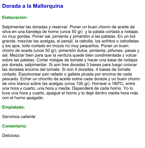 Dorada a la Mallorquina  Elaboración:  Salpimentar las doradas y reservar. Poner un buen chorro de aceite de oliva en una bandeja de horno (unos 50 gr)  y la patata cortada a rodajas no muy gordas. Poner sal, pimienta y pimentón a las patatas. En un bol grande, mezclar las acelgas, el perejil, la cebolla, los sofritos o cebolletas y los ajos, todo cortado en trozos no muy pequeños. Poner un buen chorro de aceite (unos 50 gr), pimentón dulce, pimienta, piñones, pasas y sal. Mezclar bien para que la verdura quede bien condimentada y volcar sobre las patatas. Cortar rodajas de tomate y hacer una base de rodajas por dorada, salpimentar. Si son tres doradas 3 bases para luego colocar las doradas encima del tomate. Si son 4 doradas, 4 bases de tomate cortado. Espolvorear pan rallado o galleta picada por encima de cada pescado. Echar un chorrito de aceite sobre cada dorada y un buen chorro de vino blanco sobre las acelgas (unos 100 gr). Hornear a 180ºC, entre una hora y cuarto, una hora y media. Dependerá de cada horno. Yo lo tuve una hora y cuarto, apagué el horno y lo dejé dentro media hora más con el horno apagado.  Emplatado:  Servimos caliente  Comentario:  Delicioso.