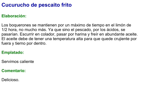 Cucurucho de pescaito frito  Elaboración:  Los boquerones se mantienen por un máximo de tiempo en el limón de 1/2 hora, no mucho más. Ya que sino el pescado, por los ácidos, se pasarían. Escurrir en colador, pasar por harina y freír en abundante aceite.  El aceite debe de tener una temperatura alta para que quede crujiente por fuera y tierno por dentro.  Emplatado:  Servimos caliente  Comentario:  Delicioso.
