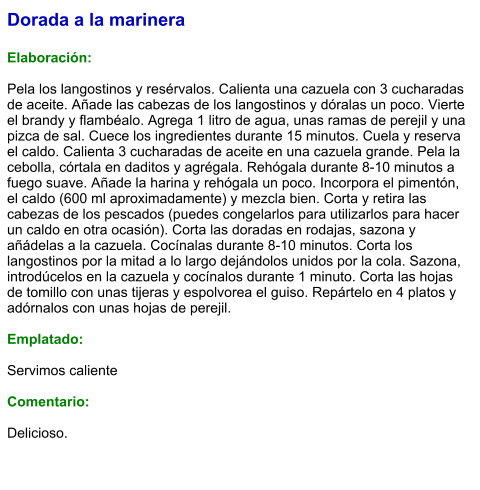 Dorada a la marinera  Elaboración:  Pela los langostinos y resérvalos. Calienta una cazuela con 3 cucharadas de aceite. Añade las cabezas de los langostinos y dóralas un poco. Vierte el brandy y flambéalo. Agrega 1 litro de agua, unas ramas de perejil y una pizca de sal. Cuece los ingredientes durante 15 minutos. Cuela y reserva el caldo. Calienta 3 cucharadas de aceite en una cazuela grande. Pela la cebolla, córtala en daditos y agrégala. Rehógala durante 8-10 minutos a fuego suave. Añade la harina y rehógala un poco. Incorpora el pimentón, el caldo (600 ml aproximadamente) y mezcla bien. Corta y retira las cabezas de los pescados (puedes congelarlos para utilizarlos para hacer un caldo en otra ocasión). Corta las doradas en rodajas, sazona y añádelas a la cazuela. Cocínalas durante 8-10 minutos. Corta los langostinos por la mitad a lo largo dejándolos unidos por la cola. Sazona, introdúcelos en la cazuela y cocínalos durante 1 minuto. Corta las hojas de tomillo con unas tijeras y espolvorea el guiso. Repártelo en 4 platos y adórnalos con unas hojas de perejil.  Emplatado:  Servimos caliente  Comentario:  Delicioso.
