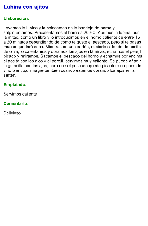 Lubina con ajitos  Elaboración:  Lavamos la lubina y la colocamos en la bandeja de horno y salpimentamos. Precalentamos el horno a 200ºC. Abrimos la lubina, por la mitad, como un libro y lo introducimos en el horno caliente de entre 15 a 20 minutos dependiendo de como te guste el pescado, pero si te pasas mucho quedará seco. Mientras en una sartén, cubierto el fondo de aceite de oliva, lo calentamos y doramos los ajos en láminas, echamos el perejil picado y retiramos. Sacamos el pescado del horno y echamos por encima el aceite con los ajos y el perejil. servimos muy caliente. Se puede añadir la guindilla con los ajos, para que el pescado quede picante o un poco de vino blanco,o vinagre también cuando estamos dorando los ajos en la sarten.  Emplatado:  Servimos caliente  Comentario:  Delicioso.