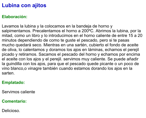 Lubina con ajitos  Elaboración:  Lavamos la lubina y la colocamos en la bandeja de horno y salpimentamos. Precalentamos el horno a 200ºC. Abrimos la lubina, por la mitad, como un libro y lo introducimos en el horno caliente de entre 15 a 20 minutos dependiendo de como te guste el pescado, pero si te pasas mucho quedará seco. Mientras en una sartén, cubierto el fondo de aceite de oliva, lo calentamos y doramos los ajos en láminas, echamos el perejil picado y retiramos. Sacamos el pescado del horno y echamos por encima el aceite con los ajos y el perejil. servimos muy caliente. Se puede añadir la guindilla con los ajos, para que el pescado quede picante o un poco de vino blanco,o vinagre también cuando estamos dorando los ajos en la sarten.  Emplatado:  Servimos caliente  Comentario:  Delicioso.