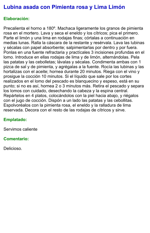 Lubina asada con Pimienta rosa y Lima Limón  Elaboración:  Precalienta el horno a 180º. Machaca ligeramente los granos de pimienta rosa en el mortero. Lava y seca el eneldo y los cítricos; pica el primero. Parte el limón y una lima en rodajas finas; córtalas a continuación en medias lunas. Ralla la cáscara de la restante y resérvala. Lava las lubinas y sécalas con papel absorbente; salpimentarlas por dentro y por fuera. Ponlas en una fuente refractaria y practícales 3 incisiones profundas en el lomo. Introduce en ellas rodajas de lima y de limón, alternándolas. Pela las patatas y las cebolletas; lávalas y sécalas. Condimenta ambas con 1 pizca de sal y de pimienta, y agrégalas a la fuente. Rocía las lubinas y las hortalizas con el aceite; hornea durante 20 minutos. Riega con el vino y prosigue la cocción 10 minutos. Si el líquido que sale por los cortes realizados en el lomo del pescado es blanquecino y espeso, está en su punto; si no es así, hornea 2 o 3 minutos más. Retira el pescado y separa los lomos con cuidado, desechando la cabeza y la espina central. Repártelos en 4 platos, colocándolos con la piel hacia abajo, y riégalos con el jugo de cocción. Dispón a un lado las patatas y las cebollitas. Espolvoréalos con la pimienta rosa, el eneldo y la ralladura de lima reservada. Decora con el resto de las rodajas de cítricos y sirve.  Emplatado:  Servimos caliente  Comentario:  Delicioso.