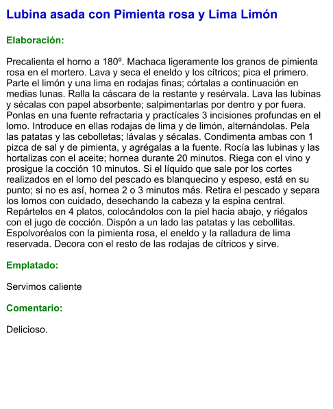 Lubina asada con Pimienta rosa y Lima Limón  Elaboración:  Precalienta el horno a 180º. Machaca ligeramente los granos de pimienta rosa en el mortero. Lava y seca el eneldo y los cítricos; pica el primero. Parte el limón y una lima en rodajas finas; córtalas a continuación en medias lunas. Ralla la cáscara de la restante y resérvala. Lava las lubinas y sécalas con papel absorbente; salpimentarlas por dentro y por fuera. Ponlas en una fuente refractaria y practícales 3 incisiones profundas en el lomo. Introduce en ellas rodajas de lima y de limón, alternándolas. Pela las patatas y las cebolletas; lávalas y sécalas. Condimenta ambas con 1 pizca de sal y de pimienta, y agrégalas a la fuente. Rocía las lubinas y las hortalizas con el aceite; hornea durante 20 minutos. Riega con el vino y prosigue la cocción 10 minutos. Si el líquido que sale por los cortes realizados en el lomo del pescado es blanquecino y espeso, está en su punto; si no es así, hornea 2 o 3 minutos más. Retira el pescado y separa los lomos con cuidado, desechando la cabeza y la espina central. Repártelos en 4 platos, colocándolos con la piel hacia abajo, y riégalos con el jugo de cocción. Dispón a un lado las patatas y las cebollitas. Espolvoréalos con la pimienta rosa, el eneldo y la ralladura de lima reservada. Decora con el resto de las rodajas de cítricos y sirve.  Emplatado:  Servimos caliente  Comentario:  Delicioso.