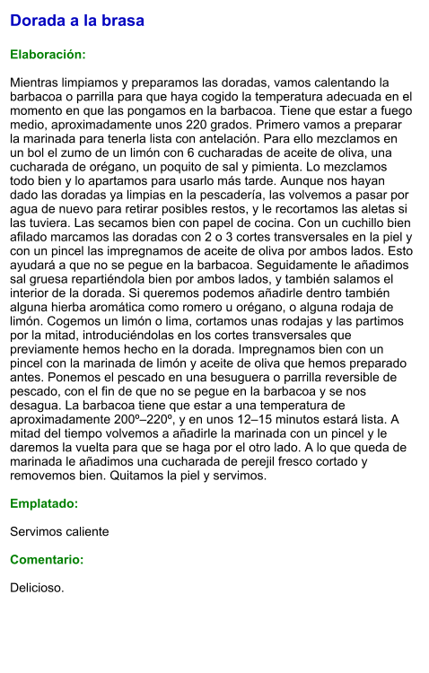 Dorada a la brasa  Elaboración:  Mientras limpiamos y preparamos las doradas, vamos calentando la barbacoa o parrilla para que haya cogido la temperatura adecuada en el momento en que las pongamos en la barbacoa. Tiene que estar a fuego medio, aproximadamente unos 220 grados. Primero vamos a preparar la marinada para tenerla lista con antelación. Para ello mezclamos en un bol el zumo de un limón con 6 cucharadas de aceite de oliva, una cucharada de orégano, un poquito de sal y pimienta. Lo mezclamos todo bien y lo apartamos para usarlo más tarde. Aunque nos hayan dado las doradas ya limpias en la pescadería, las volvemos a pasar por agua de nuevo para retirar posibles restos, y le recortamos las aletas si las tuviera. Las secamos bien con papel de cocina. Con un cuchillo bien afilado marcamos las doradas con 2 o 3 cortes transversales en la piel y con un pincel las impregnamos de aceite de oliva por ambos lados. Esto ayudará a que no se pegue en la barbacoa. Seguidamente le añadimos sal gruesa repartiéndola bien por ambos lados, y también salamos el interior de la dorada. Si queremos podemos añadirle dentro también alguna hierba aromática como romero u orégano, o alguna rodaja de limón. Cogemos un limón o lima, cortamos unas rodajas y las partimos por la mitad, introduciéndolas en los cortes transversales que previamente hemos hecho en la dorada. Impregnamos bien con un pincel con la marinada de limón y aceite de oliva que hemos preparado antes. Ponemos el pescado en una besuguera o parrilla reversible de pescado, con el fin de que no se pegue en la barbacoa y se nos desagua. La barbacoa tiene que estar a una temperatura de aproximadamente 200º–220º, y en unos 12–15 minutos estará lista. A mitad del tiempo volvemos a añadirle la marinada con un pincel y le daremos la vuelta para que se haga por el otro lado. A lo que queda de marinada le añadimos una cucharada de perejil fresco cortado y removemos bien. Quitamos la piel y servimos.  Emplatado:  Servimos caliente  Comentario:  Delicioso.