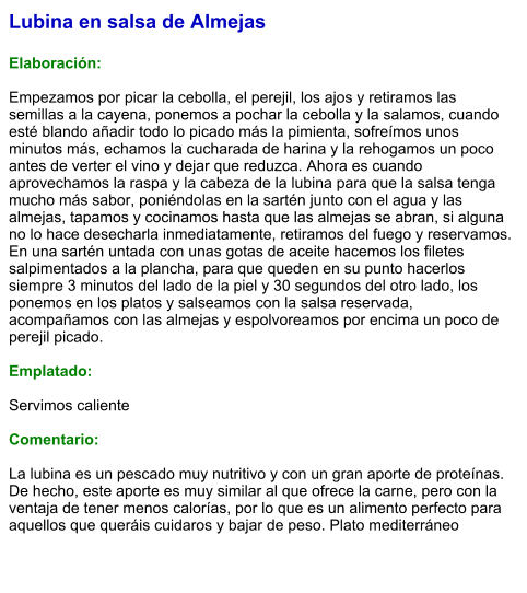 Lubina en salsa de Almejas  Elaboración:  Empezamos por picar la cebolla, el perejil, los ajos y retiramos las semillas a la cayena, ponemos a pochar la cebolla y la salamos, cuando esté blando añadir todo lo picado más la pimienta, sofreímos unos minutos más, echamos la cucharada de harina y la rehogamos un poco antes de verter el vino y dejar que reduzca. Ahora es cuando aprovechamos la raspa y la cabeza de la lubina para que la salsa tenga mucho más sabor, poniéndolas en la sartén junto con el agua y las almejas, tapamos y cocinamos hasta que las almejas se abran, si alguna no lo hace desecharla inmediatamente, retiramos del fuego y reservamos. En una sartén untada con unas gotas de aceite hacemos los filetes salpimentados a la plancha, para que queden en su punto hacerlos siempre 3 minutos del lado de la piel y 30 segundos del otro lado, los ponemos en los platos y salseamos con la salsa reservada, acompañamos con las almejas y espolvoreamos por encima un poco de perejil picado.   Emplatado:  Servimos caliente  Comentario:  La lubina es un pescado muy nutritivo y con un gran aporte de proteínas. De hecho, este aporte es muy similar al que ofrece la carne, pero con la ventaja de tener menos calorías, por lo que es un alimento perfecto para aquellos que queráis cuidaros y bajar de peso. Plato mediterráneo