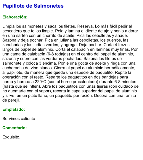 Papillote de Salmonetes  Elaboración:  Limpia los salmonetes y saca los filetes. Reserva. Lo más fácil pedir al pescadero que te los limpie. Pela y lamina el diente de ajo y ponlo a dorar en una sartén con un chorrito de aceite. Pica las cebolletas y añade. Sazona y deja pochar. Pica en juliana las cebolletas, los puerros, las zanahorias y las judías verdes, y agrega. Deja pochar. Corta 4 trozos largos de papel de aluminio. Corta el calabacín en láminas muy finas. Pon una cama de calabacín (6-8 rodajas) en el centro del papel de aluminio, sazona y cubre con las verduras pochadas. Sazona los filetes de salmonete y coloca 3 encima. Ponle una gotita de aceite y riega con una cucharadita de vino blanco. Cierra el papel de aluminio herméticamente, al papillote, de manera que quede una especie de paquetito. Repite la operación con el resto. Reparte los paquetitos en dos bandejas para horno y hornea a 220ºC (con el horno precalentado) durante 6-8 minutos (hasta que se inflen). Abre los paquetitos con unas tijeras (con cuidado de no quemarte con el vapor), recorta la capa superior del papel de aluminio y sirve, en un plato llano, un paquetito por ración. Decora con una ramita de perejil.  Emplatado:  Servimos caliente  Comentario:  Exquisito.