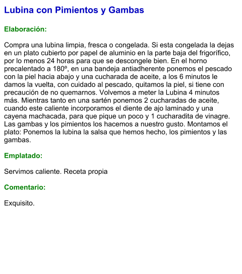 Lubina con Pimientos y Gambas  Elaboración:  Compra una lubina limpia, fresca o congelada. Si esta congelada la dejas en un plato cubierto por papel de aluminio en la parte baja del frigorífico, por lo menos 24 horas para que se descongele bien. En el horno precalentado a 180º, en una bandeja antiadherente ponemos el pescado con la piel hacia abajo y una cucharada de aceite, a los 6 minutos le damos la vuelta, con cuidado al pescado, quitamos la piel, si tiene con precaución de no quemarnos. Volvemos a meter la Lubina 4 minutos más. Mientras tanto en una sartén ponemos 2 cucharadas de aceite, cuando este caliente incorporamos el diente de ajo laminado y una cayena machacada, para que pique un poco y 1 cucharadita de vinagre. Las gambas y los pimientos los hacemos a nuestro gusto. Montamos el plato: Ponemos la lubina la salsa que hemos hecho, los pimientos y las gambas.  Emplatado:  Servimos caliente. Receta propia  Comentario:  Exquisito.