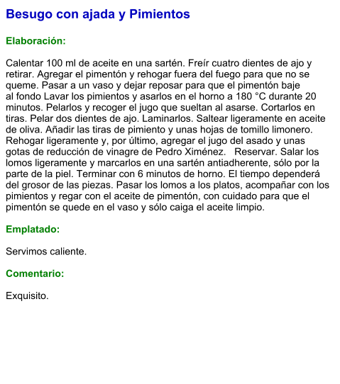 Besugo con ajada y Pimientos  Elaboración:  Calentar 100 ml de aceite en una sartén. Freír cuatro dientes de ajo y retirar. Agregar el pimentón y rehogar fuera del fuego para que no se queme. Pasar a un vaso y dejar reposar para que el pimentón baje al fondo Lavar los pimientos y asarlos en el horno a 180 °C durante 20 minutos. Pelarlos y recoger el jugo que sueltan al asarse. Cortarlos en tiras. Pelar dos dientes de ajo. Laminarlos. Saltear ligeramente en aceite de oliva. Añadir las tiras de pimiento y unas hojas de tomillo limonero. Rehogar ligeramente y, por último, agregar el jugo del asado y unas gotas de reducción de vinagre de Pedro Ximénez.   Reservar. Salar los lomos ligeramente y marcarlos en una sartén antiadherente, sólo por la parte de la piel. Terminar con 6 minutos de horno. El tiempo dependerá del grosor de las piezas. Pasar los lomos a los platos, acompañar con los pimientos y regar con el aceite de pimentón, con cuidado para que el pimentón se quede en el vaso y sólo caiga el aceite limpio.  Emplatado:  Servimos caliente.   Comentario:  Exquisito.