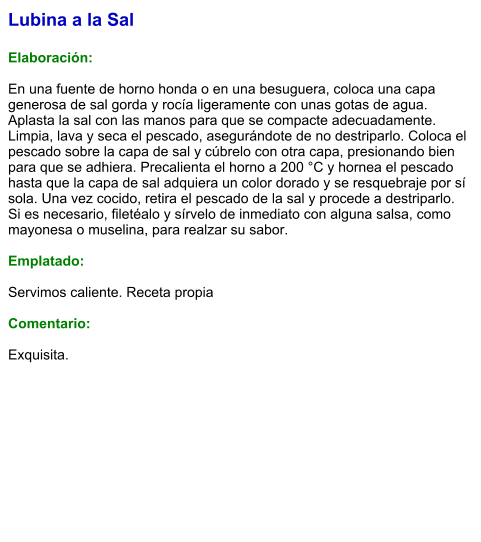Lubina a la Sal  Elaboración:  En una fuente de horno honda o en una besuguera, coloca una capa generosa de sal gorda y rocía ligeramente con unas gotas de agua. Aplasta la sal con las manos para que se compacte adecuadamente. Limpia, lava y seca el pescado, asegurándote de no destriparlo. Coloca el pescado sobre la capa de sal y cúbrelo con otra capa, presionando bien para que se adhiera. Precalienta el horno a 200 °C y hornea el pescado hasta que la capa de sal adquiera un color dorado y se resquebraje por sí sola. Una vez cocido, retira el pescado de la sal y procede a destriparlo. Si es necesario, filetéalo y sírvelo de inmediato con alguna salsa, como mayonesa o muselina, para realzar su sabor.  Emplatado:  Servimos caliente. Receta propia  Comentario:  Exquisita.