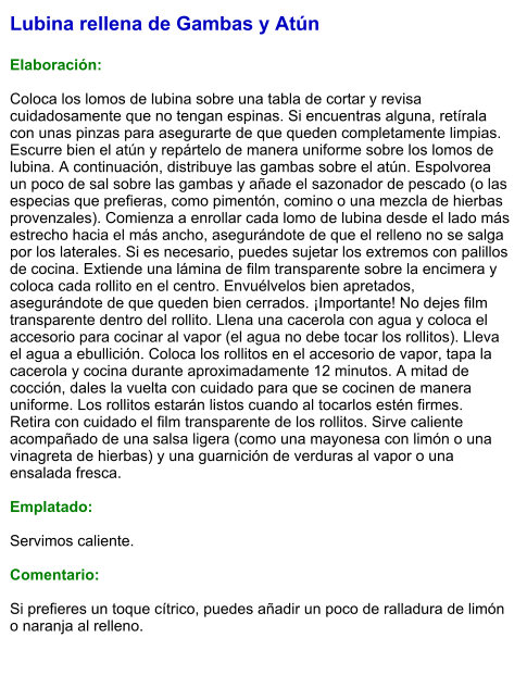 Lubina rellena de Gambas y Atún  Elaboración:  Coloca los lomos de lubina sobre una tabla de cortar y revisa cuidadosamente que no tengan espinas. Si encuentras alguna, retírala con unas pinzas para asegurarte de que queden completamente limpias. Escurre bien el atún y repártelo de manera uniforme sobre los lomos de lubina. A continuación, distribuye las gambas sobre el atún. Espolvorea un poco de sal sobre las gambas y añade el sazonador de pescado (o las especias que prefieras, como pimentón, comino o una mezcla de hierbas provenzales). Comienza a enrollar cada lomo de lubina desde el lado más estrecho hacia el más ancho, asegurándote de que el relleno no se salga por los laterales. Si es necesario, puedes sujetar los extremos con palillos de cocina. Extiende una lámina de film transparente sobre la encimera y coloca cada rollito en el centro. Envuélvelos bien apretados, asegurándote de que queden bien cerrados. ¡Importante! No dejes film transparente dentro del rollito. Llena una cacerola con agua y coloca el accesorio para cocinar al vapor (el agua no debe tocar los rollitos). Lleva el agua a ebullición. Coloca los rollitos en el accesorio de vapor, tapa la cacerola y cocina durante aproximadamente 12 minutos. A mitad de cocción, dales la vuelta con cuidado para que se cocinen de manera uniforme. Los rollitos estarán listos cuando al tocarlos estén firmes.  Retira con cuidado el film transparente de los rollitos. Sirve caliente acompañado de una salsa ligera (como una mayonesa con limón o una vinagreta de hierbas) y una guarnición de verduras al vapor o una ensalada fresca.  Emplatado:  Servimos caliente.   Comentario:  Si prefieres un toque cítrico, puedes añadir un poco de ralladura de limón o naranja al relleno.