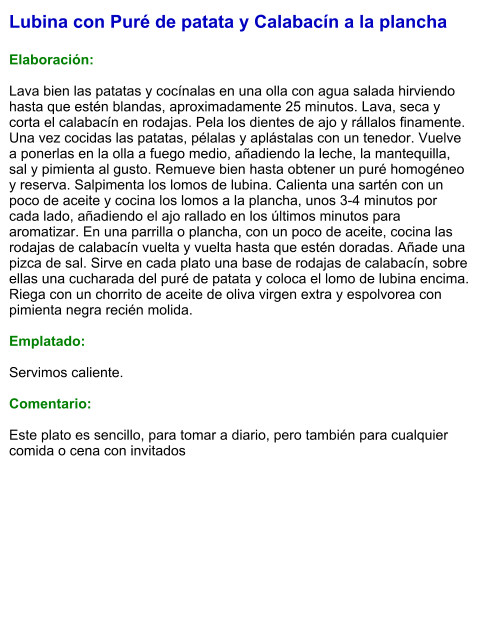 Lubina con Puré de patata y Calabacín a la plancha  Elaboración:  Lava bien las patatas y cocínalas en una olla con agua salada hirviendo hasta que estén blandas, aproximadamente 25 minutos. Lava, seca y corta el calabacín en rodajas. Pela los dientes de ajo y rállalos finamente. Una vez cocidas las patatas, pélalas y aplástalas con un tenedor. Vuelve a ponerlas en la olla a fuego medio, añadiendo la leche, la mantequilla, sal y pimienta al gusto. Remueve bien hasta obtener un puré homogéneo y reserva. Salpimenta los lomos de lubina. Calienta una sartén con un poco de aceite y cocina los lomos a la plancha, unos 3-4 minutos por cada lado, añadiendo el ajo rallado en los últimos minutos para aromatizar. En una parrilla o plancha, con un poco de aceite, cocina las rodajas de calabacín vuelta y vuelta hasta que estén doradas. Añade una pizca de sal. Sirve en cada plato una base de rodajas de calabacín, sobre ellas una cucharada del puré de patata y coloca el lomo de lubina encima. Riega con un chorrito de aceite de oliva virgen extra y espolvorea con pimienta negra recién molida.  Emplatado:  Servimos caliente.   Comentario:  Este plato es sencillo, para tomar a diario, pero también para cualquier comida o cena con invitados