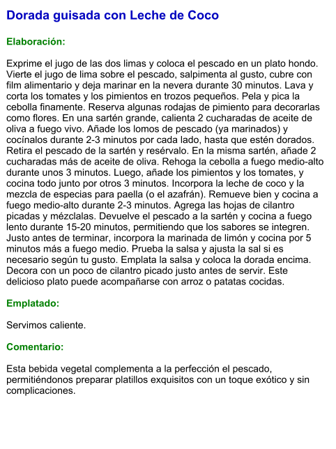 Dorada guisada con Leche de Coco  Elaboración:  Exprime el jugo de las dos limas y coloca el pescado en un plato hondo. Vierte el jugo de lima sobre el pescado, salpimenta al gusto, cubre con film alimentario y deja marinar en la nevera durante 30 minutos. Lava y corta los tomates y los pimientos en trozos pequeños. Pela y pica la cebolla finamente. Reserva algunas rodajas de pimiento para decorarlas como flores. En una sartén grande, calienta 2 cucharadas de aceite de oliva a fuego vivo. Añade los lomos de pescado (ya marinados) y cocínalos durante 2-3 minutos por cada lado, hasta que estén dorados. Retira el pescado de la sartén y resérvalo. En la misma sartén, añade 2 cucharadas más de aceite de oliva. Rehoga la cebolla a fuego medio-alto durante unos 3 minutos. Luego, añade los pimientos y los tomates, y cocina todo junto por otros 3 minutos. Incorpora la leche de coco y la mezcla de especias para paella (o el azafrán). Remueve bien y cocina a fuego medio-alto durante 2-3 minutos. Agrega las hojas de cilantro picadas y mézclalas. Devuelve el pescado a la sartén y cocina a fuego lento durante 15-20 minutos, permitiendo que los sabores se integren. Justo antes de terminar, incorpora la marinada de limón y cocina por 5 minutos más a fuego medio. Prueba la salsa y ajusta la sal si es necesario según tu gusto. Emplata la salsa y coloca la dorada encima. Decora con un poco de cilantro picado justo antes de servir. Este delicioso plato puede acompañarse con arroz o patatas cocidas.  Emplatado:  Servimos caliente.   Comentario:  Esta bebida vegetal complementa a la perfección el pescado, permitiéndonos preparar platillos exquisitos con un toque exótico y sin complicaciones.
