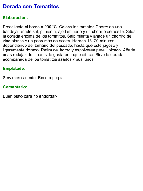 Dorada con Tomatitos  Elaboración:  Precalienta el horno a 200 °C. Coloca los tomates Cherry en una bandeja, añade sal, pimienta, ajo laminado y un chorrito de aceite. Sitúa la dorada encima de los tomatitos. Salpimienta y añade un chorrito de vino blanco y un poco más de aceite. Hornea 18–20 minutos, dependiendo del tamaño del pescado, hasta que esté jugoso y ligeramente dorado. Retira del horno y espolvorea perejil picado. Añade unas rodajas de limón si te gusta un toque cítrico. Sirve la dorada acompañada de los tomatitos asados y sus jugos.  Emplatado:  Servimos caliente. Receta propia  Comentario:  Buen plato para no engordar-