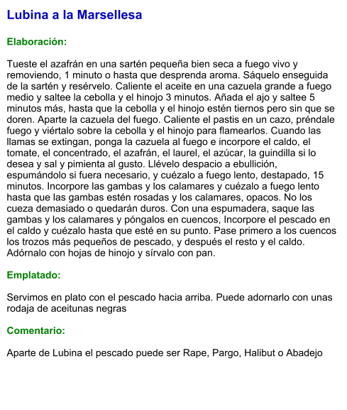 Lubina a la Marsellesa  Elaboración:  Tueste el azafrán en una sartén pequeña bien seca a fuego vivo y removiendo, 1 minuto o hasta que desprenda aroma. Sáquelo enseguida de la sartén y resérvelo. Caliente el aceite en una cazuela grande a fuego medio y saltee la cebolla y el hinojo 3 minutos. Añada el ajo y saltee 5 minutos más, hasta que la cebolla y el hinojo estén tiernos pero sin que se doren. Aparte la cazuela del fuego. Caliente el pastis en un cazo, préndale fuego y viértalo sobre la cebolla y el hinojo para flamearlos. Cuando las llamas se extingan, ponga la cazuela al fuego e incorpore el caldo, el tomate, el concentrado, el azafrán, el laurel, el azúcar, la guindilla si lo desea y sal y pimienta al gusto. Llévelo despacio a ebullición, espumándolo si fuera necesario, y cuézalo a fuego lento, destapado, 15 minutos. Incorpore las gambas y los calamares y cuézalo a fuego lento hasta que las gambas estén rosadas y los calamares, opacos. No los cueza demasiado o quedarán duros. Con una espumadera, saque las gambas y los calamares y póngalos en cuencos, Incorpore el pescado en el caldo y cuézalo hasta que esté en su punto. Pase primero a los cuencos los trozos más pequeños de pescado, y después el resto y el caldo. Adórnalo con hojas de hinojo y sírvalo con pan.  Emplatado:  Servimos en plato con el pescado hacia arriba. Puede adornarlo con unas rodaja de aceitunas negras  Comentario:  Aparte de Lubina el pescado puede ser Rape, Pargo, Halibut o Abadejo