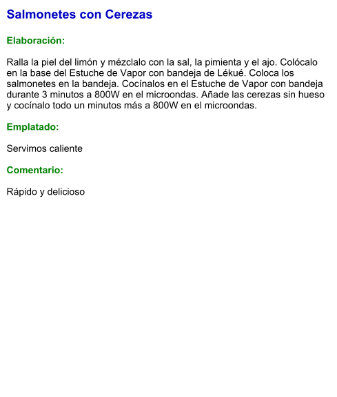Salmonetes con Cerezas  Elaboración:  Ralla la piel del limón y mézclalo con la sal, la pimienta y el ajo. Colócalo en la base del Estuche de Vapor con bandeja de Lékué. Coloca los salmonetes en la bandeja. Cocínalos en el Estuche de Vapor con bandeja durante 3 minutos a 800W en el microondas. Añade las cerezas sin hueso y cocínalo todo un minutos más a 800W en el microondas.  Emplatado:  Servimos caliente  Comentario:  Rápido y delicioso