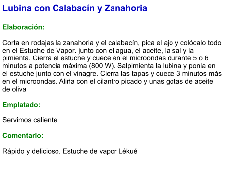 Lubina con Calabacín y Zanahoria   Elaboración:  Corta en rodajas la zanahoria y el calabacín, pica el ajo y colócalo todo en el Estuche de Vapor. junto con el agua, el aceite, la sal y la pimienta. Cierra el estuche y cuece en el microondas durante 5 o 6 minutos a potencia máxima (800 W). Salpimienta la lubina y ponla en el estuche junto con el vinagre. Cierra las tapas y cuece 3 minutos más en el microondas. Aliña con el cilantro picado y unas gotas de aceite de oliva  Emplatado:  Servimos caliente  Comentario:  Rápido y delicioso. Estuche de vapor Lékué