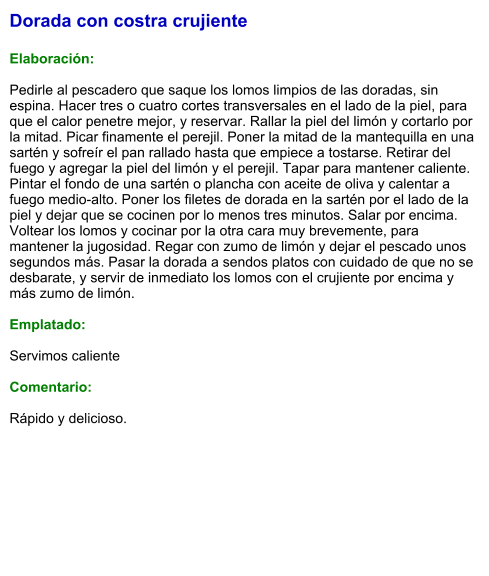 Dorada con costra crujiente  Elaboración:  Pedirle al pescadero que saque los lomos limpios de las doradas, sin espina. Hacer tres o cuatro cortes transversales en el lado de la piel, para que el calor penetre mejor, y reservar. Rallar la piel del limón y cortarlo por la mitad. Picar finamente el perejil. Poner la mitad de la mantequilla en una sartén y sofreír el pan rallado hasta que empiece a tostarse. Retirar del fuego y agregar la piel del limón y el perejil. Tapar para mantener caliente. Pintar el fondo de una sartén o plancha con aceite de oliva y calentar a fuego medio-alto. Poner los filetes de dorada en la sartén por el lado de la piel y dejar que se cocinen por lo menos tres minutos. Salar por encima. Voltear los lomos y cocinar por la otra cara muy brevemente, para mantener la jugosidad. Regar con zumo de limón y dejar el pescado unos segundos más. Pasar la dorada a sendos platos con cuidado de que no se desbarate, y servir de inmediato los lomos con el crujiente por encima y más zumo de limón.  Emplatado:  Servimos caliente  Comentario:  Rápido y delicioso.