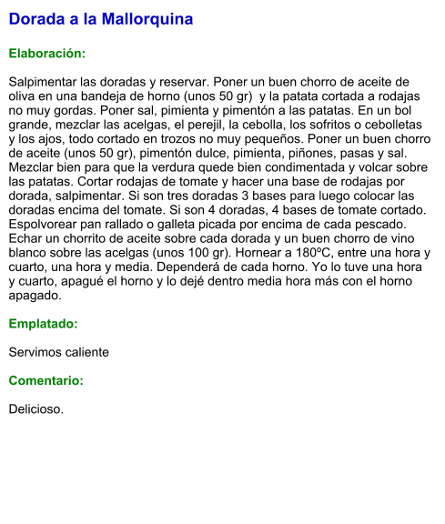 Dorada a la Mallorquina  Elaboración:  Salpimentar las doradas y reservar. Poner un buen chorro de aceite de oliva en una bandeja de horno (unos 50 gr)  y la patata cortada a rodajas no muy gordas. Poner sal, pimienta y pimentón a las patatas. En un bol grande, mezclar las acelgas, el perejil, la cebolla, los sofritos o cebolletas y los ajos, todo cortado en trozos no muy pequeños. Poner un buen chorro de aceite (unos 50 gr), pimentón dulce, pimienta, piñones, pasas y sal. Mezclar bien para que la verdura quede bien condimentada y volcar sobre las patatas. Cortar rodajas de tomate y hacer una base de rodajas por dorada, salpimentar. Si son tres doradas 3 bases para luego colocar las doradas encima del tomate. Si son 4 doradas, 4 bases de tomate cortado. Espolvorear pan rallado o galleta picada por encima de cada pescado. Echar un chorrito de aceite sobre cada dorada y un buen chorro de vino blanco sobre las acelgas (unos 100 gr). Hornear a 180ºC, entre una hora y cuarto, una hora y media. Dependerá de cada horno. Yo lo tuve una hora y cuarto, apagué el horno y lo dejé dentro media hora más con el horno apagado.  Emplatado:  Servimos caliente  Comentario:  Delicioso.
